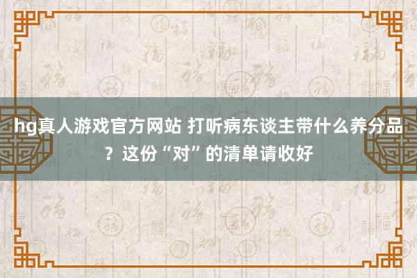 hg真人游戏官方网站 打听病东谈主带什么养分品？这份“对”的清单请收好