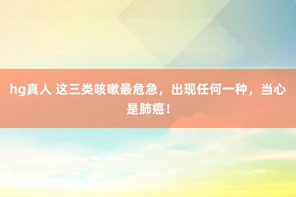 hg真人 这三类咳嗽最危急，出现任何一种，当心是肺癌！