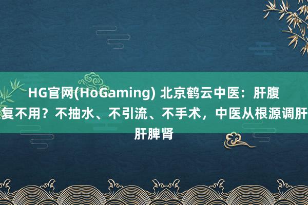 HG官网(HoGaming) 北京鹤云中医：肝腹水反复不用？不抽水、不引流、不手术，中医从根源调肝脾肾