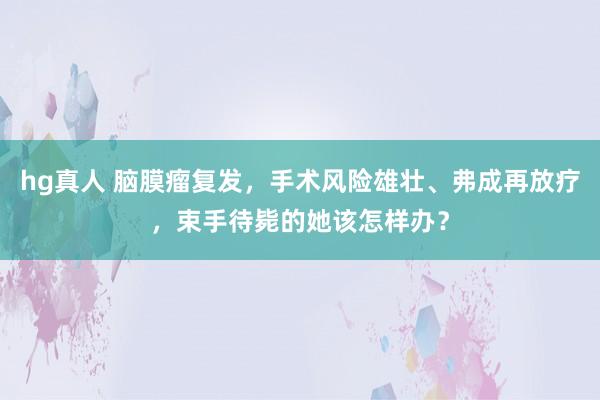 hg真人 脑膜瘤复发，手术风险雄壮、弗成再放疗，束手待毙的她该怎样办？