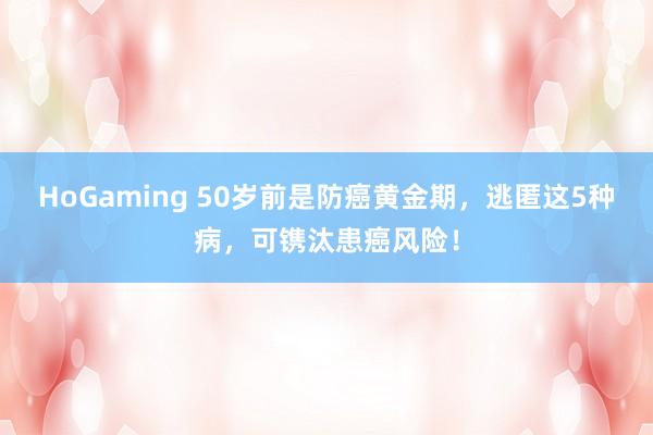 HoGaming 50岁前是防癌黄金期，逃匿这5种病，可镌汰患癌风险！