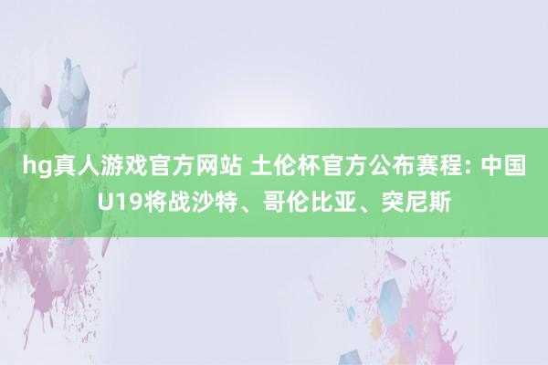 hg真人游戏官方网站 土伦杯官方公布赛程: 中国U19将战沙特、哥伦比亚、突尼斯