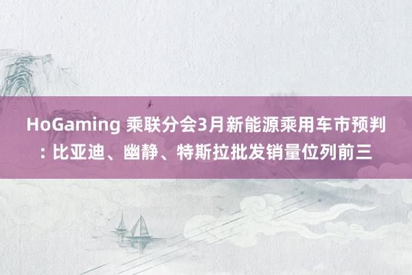 HoGaming 乘联分会3月新能源乘用车市预判: 比亚迪、幽静、特斯拉批发销量位列前三