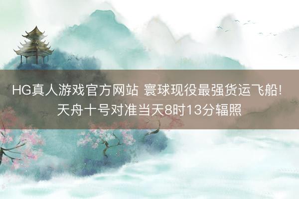 HG真人游戏官方网站 寰球现役最强货运飞船! 天舟十号对准当天8时13分辐照