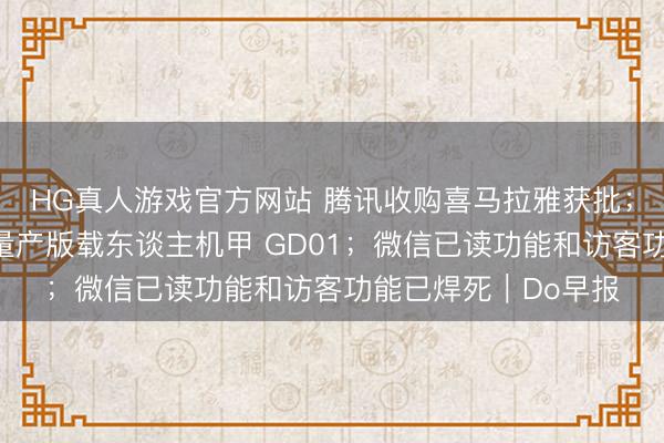 HG真人游戏官方网站 腾讯收购喜马拉雅获批；宇树发布全球首款量产版载东谈主机甲 GD01；微信已读功能和访客功能已焊死｜Do早报
