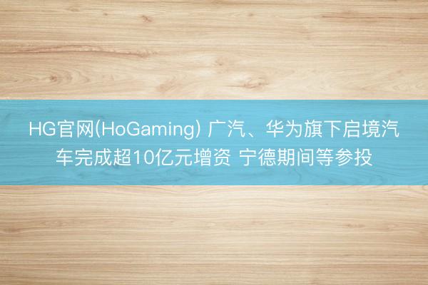 HG官网(HoGaming) 广汽、华为旗下启境汽车完成超10亿元增资 宁德期间等参投