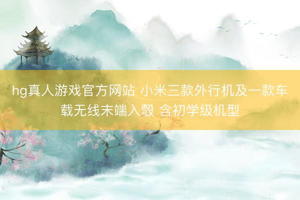 hg真人游戏官方网站 小米三款外行机及一款车载无线末端入彀 含初学级机型