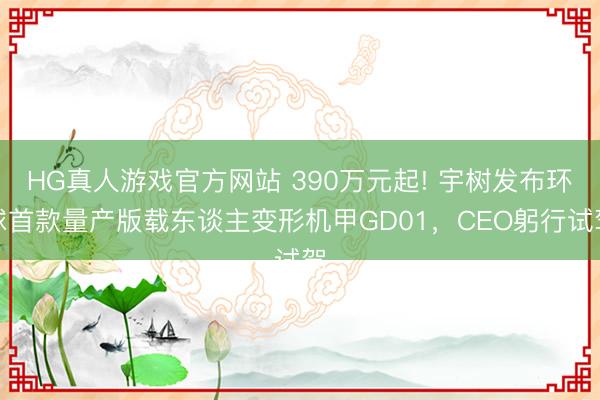 HG真人游戏官方网站 390万元起! 宇树发布环球首款量产版载东谈主变形机甲GD01，CEO躬行试驾