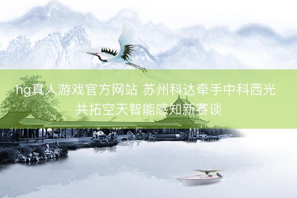 hg真人游戏官方网站 苏州科达牵手中科西光 共拓空天智能感知新赛谈