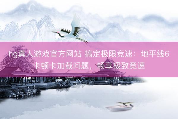 hg真人游戏官方网站 搞定极限竞速：地平线6卡顿卡加载问题，畅享极致竞速