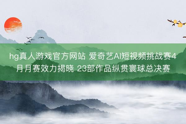 hg真人游戏官方网站 爱奇艺AI短视频挑战赛4月月赛效力揭晓 23部作品纵贯寰球总决赛
