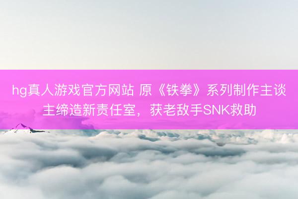 hg真人游戏官方网站 原《铁拳》系列制作主谈主缔造新责任室，获老敌手SNK救助