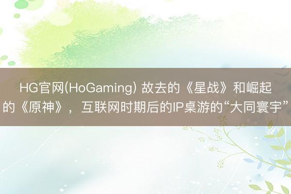 HG官网(HoGaming) 故去的《星战》和崛起的《原神》，互联网时期后的IP桌游的“大同寰宇”