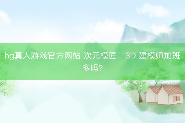 hg真人游戏官方网站 次元模匠：3D 建模师加班多吗？