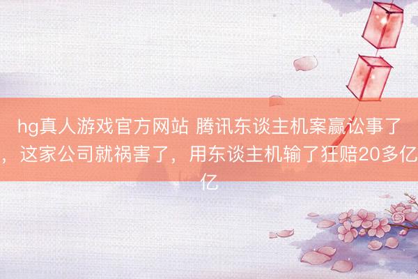 hg真人游戏官方网站 腾讯东谈主机案赢讼事了，这家公司就祸害了，用东谈主机输了狂赔20多亿