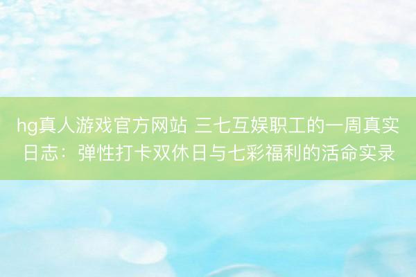 hg真人游戏官方网站 三七互娱职工的一周真实日志：弹性打卡双休日与七彩福利的活命实录