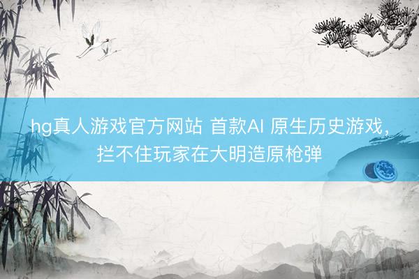 hg真人游戏官方网站 首款AI 原生历史游戏，拦不住玩家在大明造原枪弹