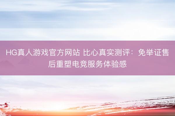 HG真人游戏官方网站 比心真实测评：免举证售后重塑电竞服务体验感