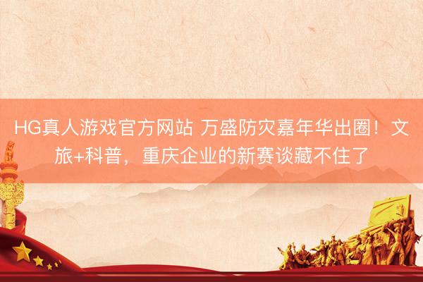 HG真人游戏官方网站 万盛防灾嘉年华出圈！文旅+科普，重庆企业的新赛谈藏不住了