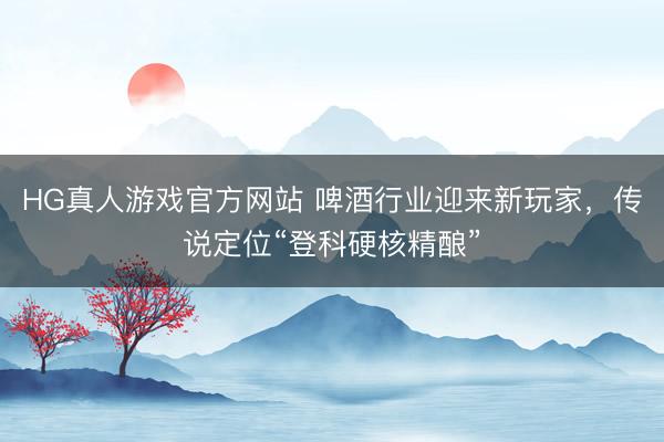 HG真人游戏官方网站 啤酒行业迎来新玩家，传说定位“登科硬核精酿”