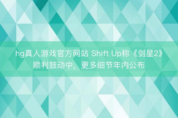 hg真人游戏官方网站 Shift Up称《剑星2》顺利鼓动中，更多细节年内公布