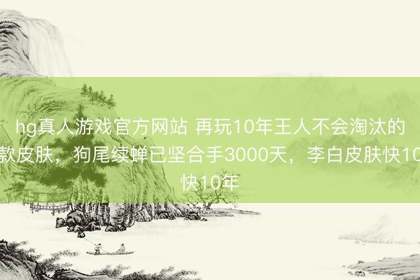 hg真人游戏官方网站 再玩10年王人不会淘汰的三款皮肤，狗尾续蝉已坚合手3000天，李白皮肤快10年