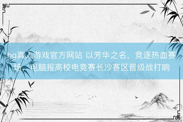 hg真人游戏官方网站 以芳华之名，竞逐热血赛场，电脑报高校电竞赛长沙赛区晋级战打响