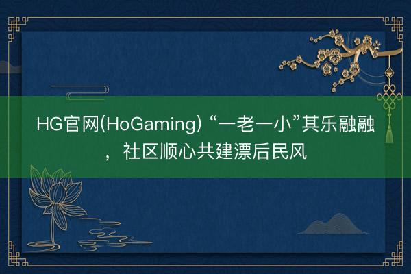 HG官网(HoGaming) “一老一小”其乐融融，社区顺心共建漂后民风