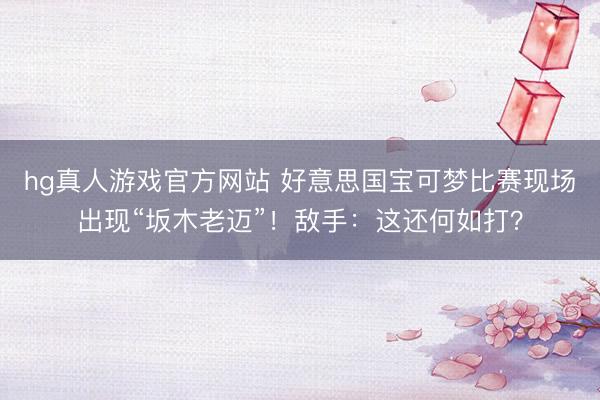 hg真人游戏官方网站 好意思国宝可梦比赛现场出现“坂木老迈”！敌手：这还何如打？