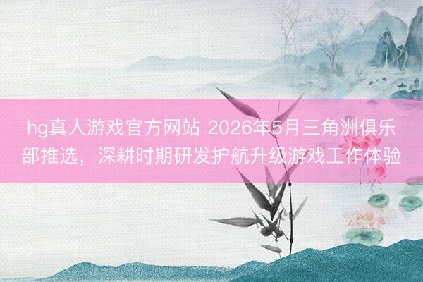 hg真人游戏官方网站 2026年5月三角洲俱乐部推选，深耕时期研发护航升级游戏工作体验