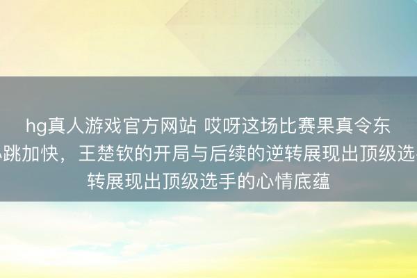 hg真人游戏官方网站 哎呀这场比赛果真令东说念主看得心跳加快，王楚钦的开局与后续的逆转展现出顶级选手的心情底蕴