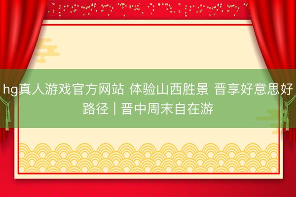 hg真人游戏官方网站 体验山西胜景 晋享好意思好路径 | 晋中周末自在游