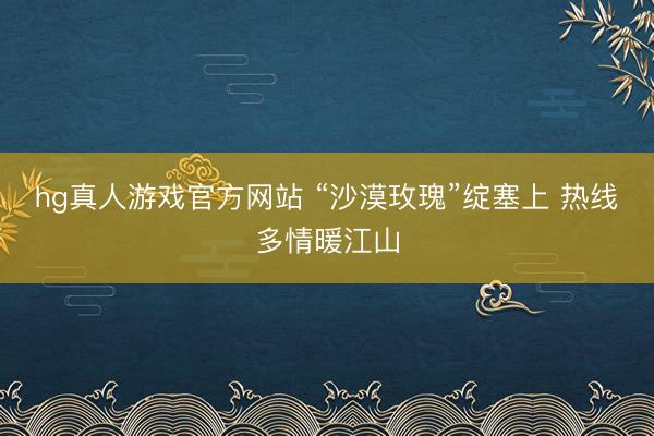 hg真人游戏官方网站 “沙漠玫瑰”绽塞上 热线多情暖江山