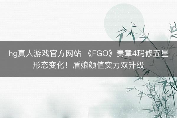 hg真人游戏官方网站 《FGO》奏章4玛修五星形态变化！盾娘颜值实力双升级