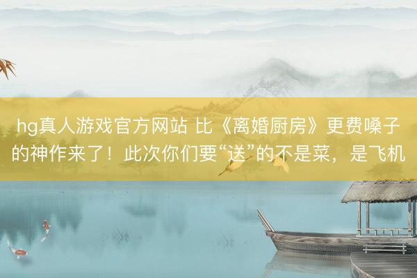 hg真人游戏官方网站 比《离婚厨房》更费嗓子的神作来了！此次你们要“送”的不是菜，是飞机