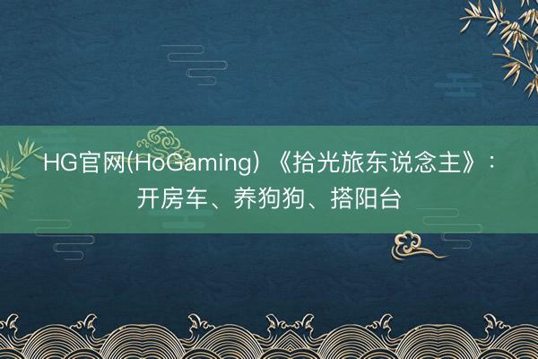 HG官网(HoGaming) 《拾光旅东说念主》：开房车、养狗狗、搭阳台