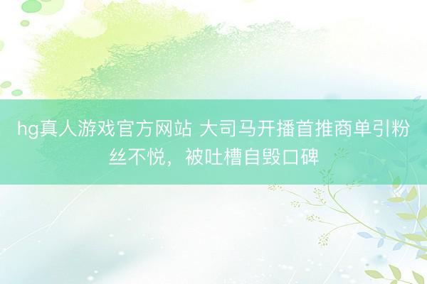 hg真人游戏官方网站 大司马开播首推商单引粉丝不悦，被吐槽自毁口碑