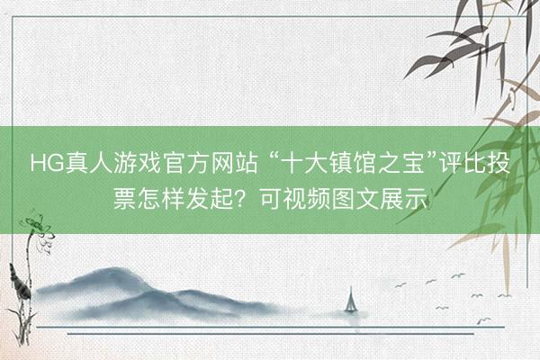 HG真人游戏官方网站 “十大镇馆之宝”评比投票怎样发起？可视频图文展示
