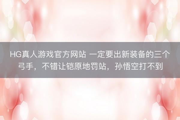 HG真人游戏官方网站 一定要出新装备的三个弓手，不错让铠原地罚站，孙悟空打不到