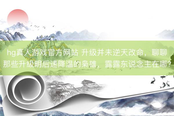 hg真人游戏官方网站 升级并未逆天改命，聊聊那些升级明后速降温的枭雄，露露东说念主在哪？