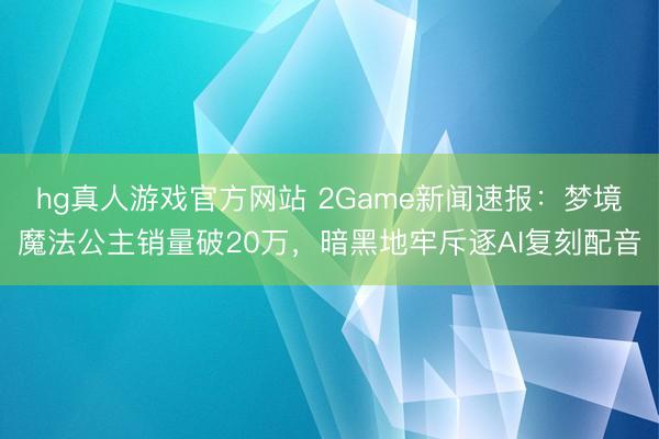 hg真人游戏官方网站 2Game新闻速报：梦境魔法公主销量破20万，暗黑地牢斥逐AI复刻配音