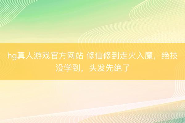 hg真人游戏官方网站 修仙修到走火入魔，绝技没学到，头发先绝了