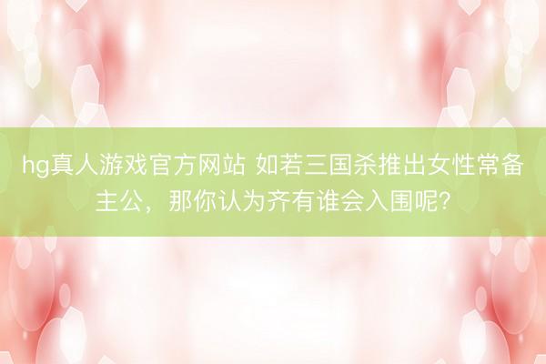 hg真人游戏官方网站 如若三国杀推出女性常备主公，那你认为齐有谁会入围呢？
