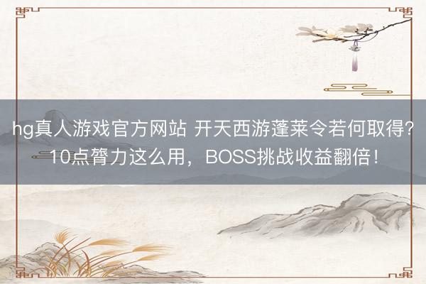 hg真人游戏官方网站 开天西游蓬莱令若何取得？10点膂力这么用，BOSS挑战收益翻倍！