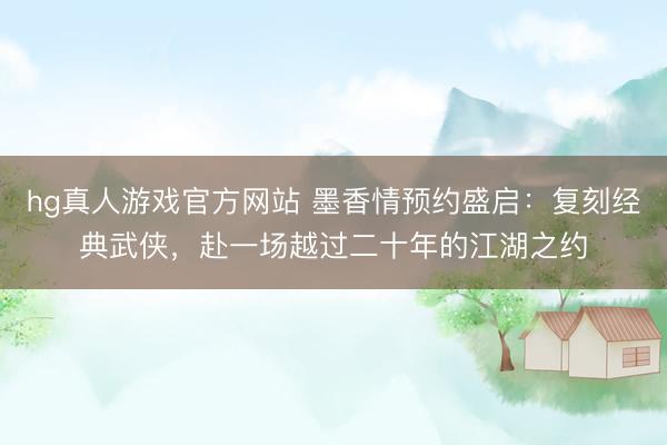 hg真人游戏官方网站 墨香情预约盛启：复刻经典武侠，赴一场越过二十年的江湖之约