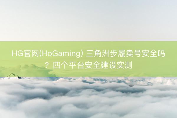 HG官网(HoGaming) 三角洲步履卖号安全吗？四个平台安全建设实测