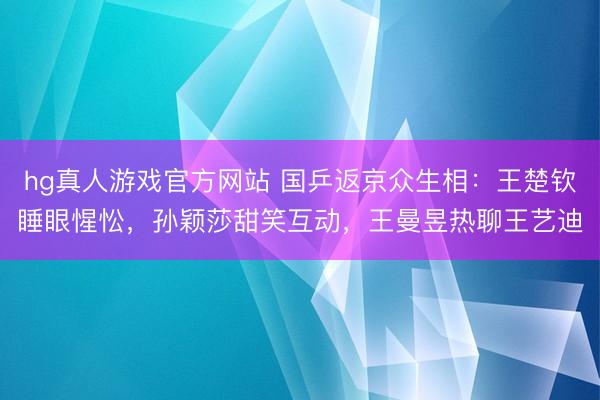 hg真人游戏官方网站 国乒返京众生相：王楚钦睡眼惺忪，孙颖莎甜笑互动，王曼昱热聊王艺迪