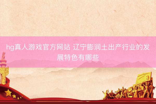 hg真人游戏官方网站 辽宁膨润土出产行业的发展特色有哪些