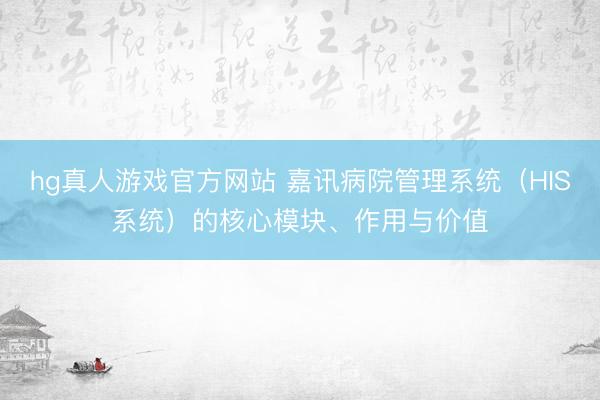 hg真人游戏官方网站 嘉讯病院管理系统（HIS系统）的核心模块、作用与价值