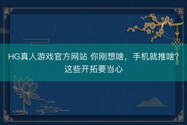 HG真人游戏官方网站 你刚想啥，手机就推啥？这些开拓要当心